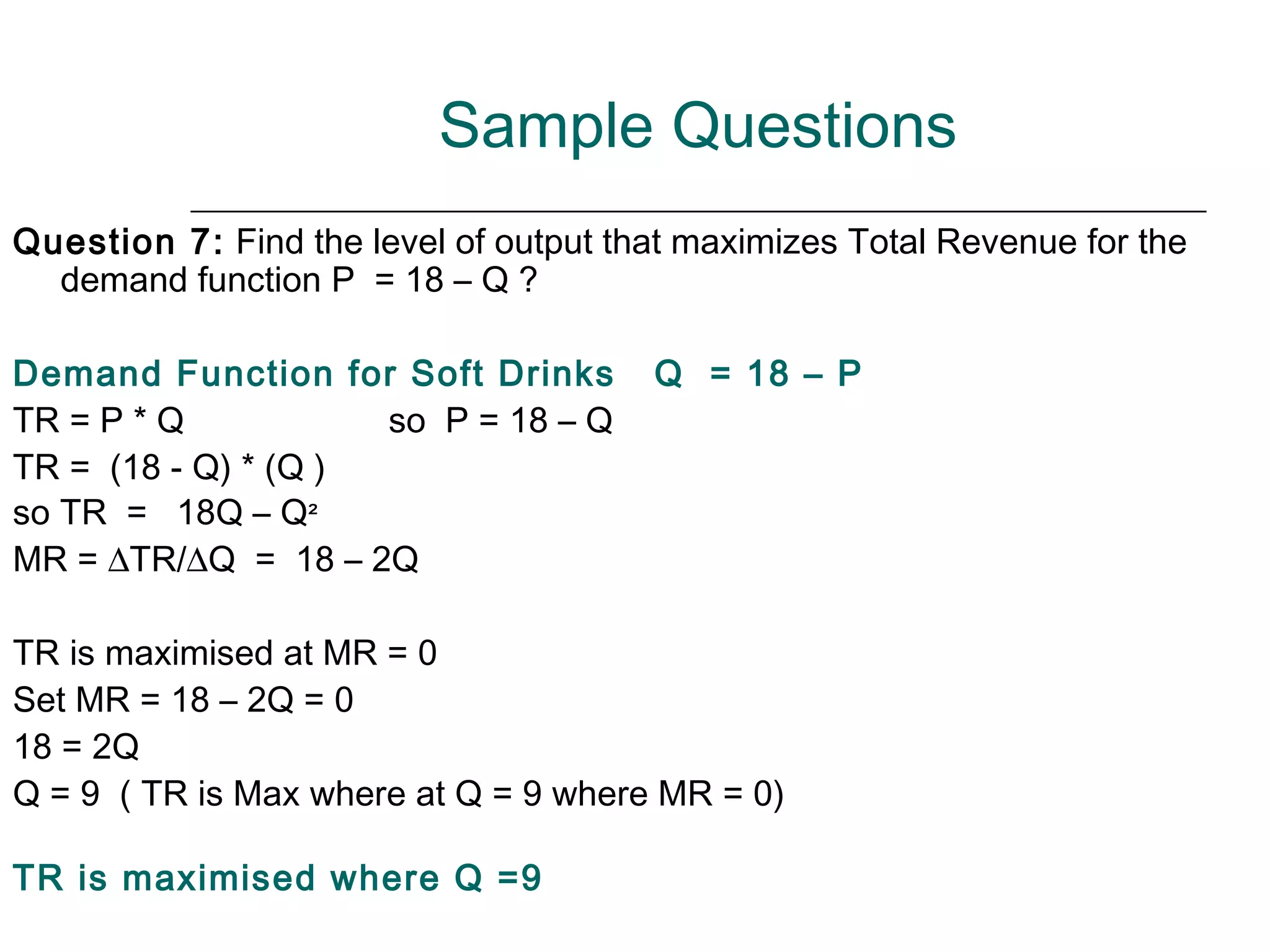 Sample Questions
Question 7: Find the level of output that maximizes Total Revenue for the
  demand function P = 18 – Q ?

Demand Function for Soft Drinks        Q = 18 – P
TR = P * Q           so P = 18 – Q
TR = (18 - Q) * (Q )
so TR = 18Q – Q²
MR = ∆TR/∆Q = 18 – 2Q

TR is maximised at MR = 0
Set MR = 18 – 2Q = 0
18 = 2Q
Q = 9 ( TR is Max where at Q = 9 where MR = 0)

TR is maximised where Q =9
 