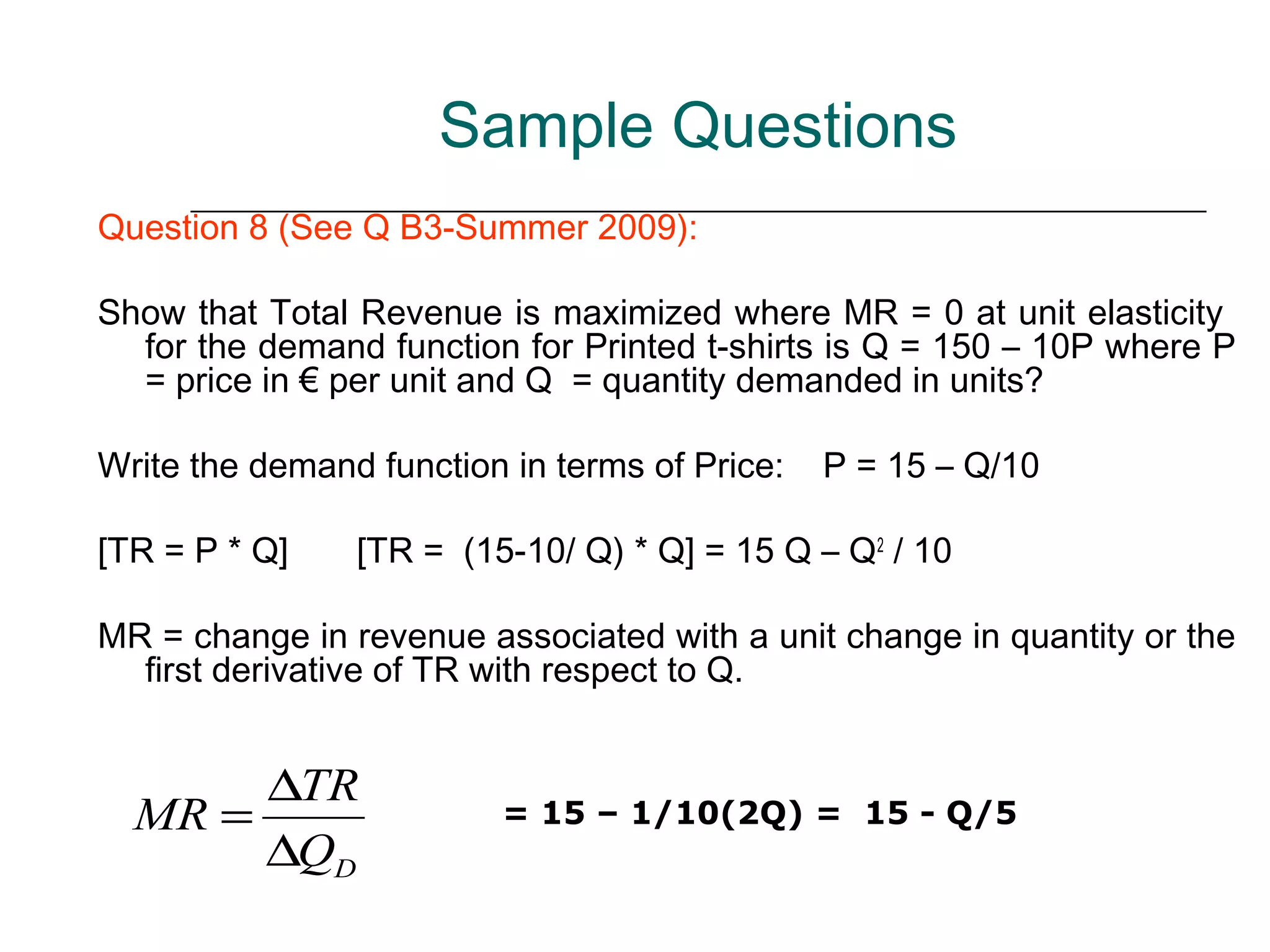 Sample Questions
Question 8 (See Q B3-Summer 2009):

Show that Total Revenue is maximized where MR = 0 at unit elasticity
  for the demand function for Printed t-shirts is Q = 150 – 10P where P
  = price in € per unit and Q = quantity demanded in units?

Write the demand function in terms of Price:   P = 15 – Q/10

[TR = P * Q]    [TR = (15-10/ Q) * Q] = 15 Q – Q2 / 10

MR = change in revenue associated with a unit change in quantity or the
  first derivative of TR with respect to Q.


       ∆TR
  MR =                   = 15 – 1/10(2Q) = 15 - Q/5
       ∆QD
 