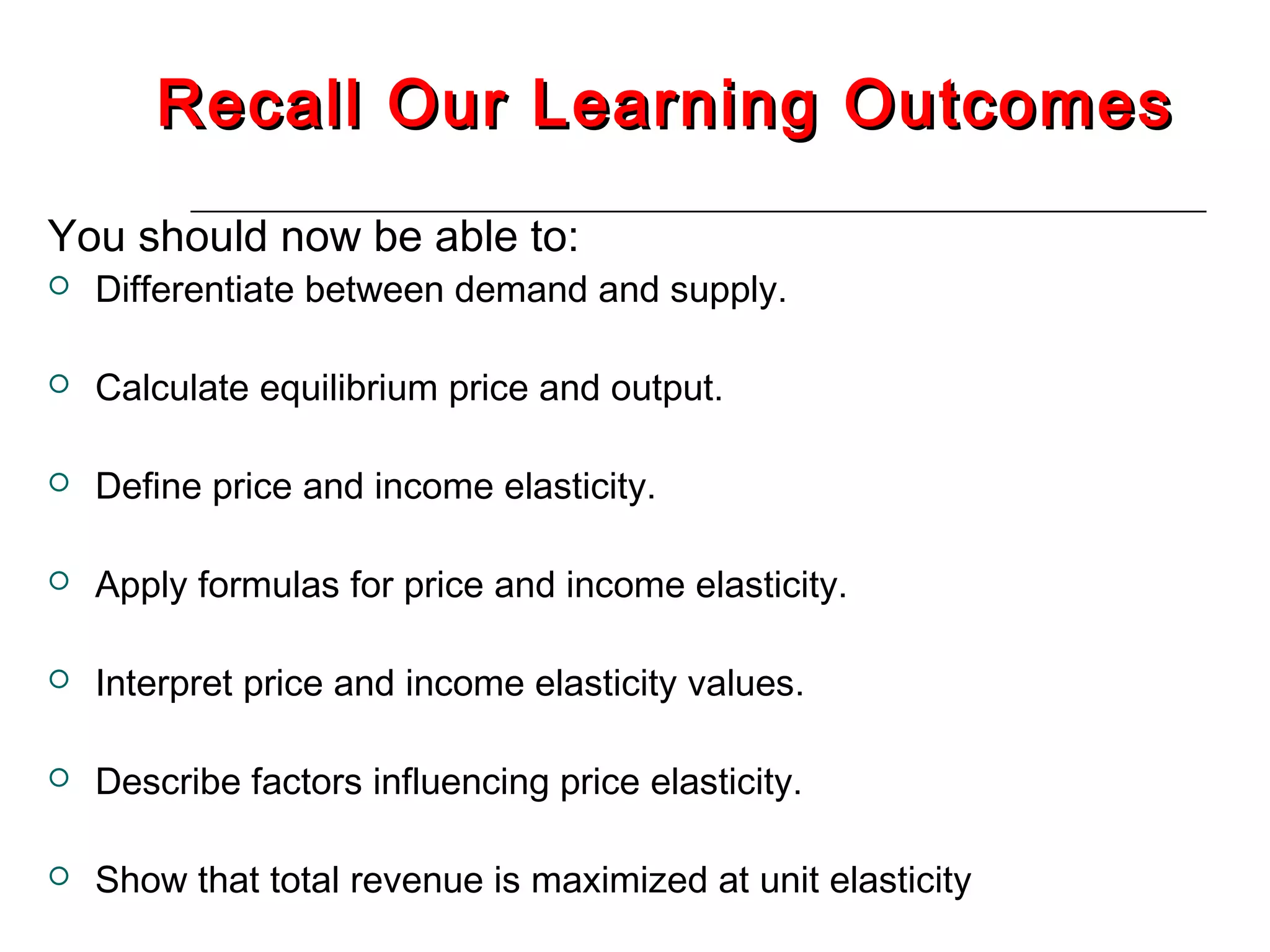 Recall Our Learning Outcomes
You should now be able to:
   Differentiate between demand and supply.

   Calculate equilibrium price and output.

   Define price and income elasticity.

   Apply formulas for price and income elasticity.

   Interpret price and income elasticity values.

   Describe factors influencing price elasticity.

   Show that total revenue is maximized at unit elasticity
 