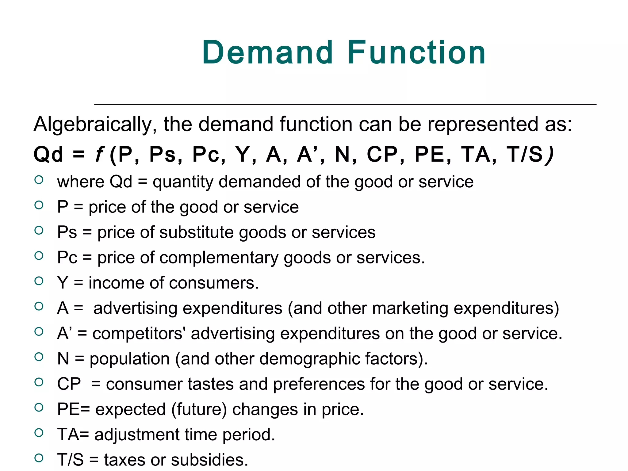 Demand Function

Algebraically, the demand function can be represented as:
Qd = f (P, Ps, Pc, Y, A, A’, N, CP, PE, TA, T/S )
   where Qd = quantity demanded of the good or service
   P = price of the good or service
   Ps = price of substitute goods or services
   Pc = price of complementary goods or services.
   Y = income of consumers.
   A = advertising expenditures (and other marketing expenditures)
   A’ = competitors' advertising expenditures on the good or service.
   N = population (and other demographic factors).
   CP = consumer tastes and preferences for the good or service.
   PE= expected (future) changes in price.
   TA= adjustment time period.
   T/S = taxes or subsidies.
 