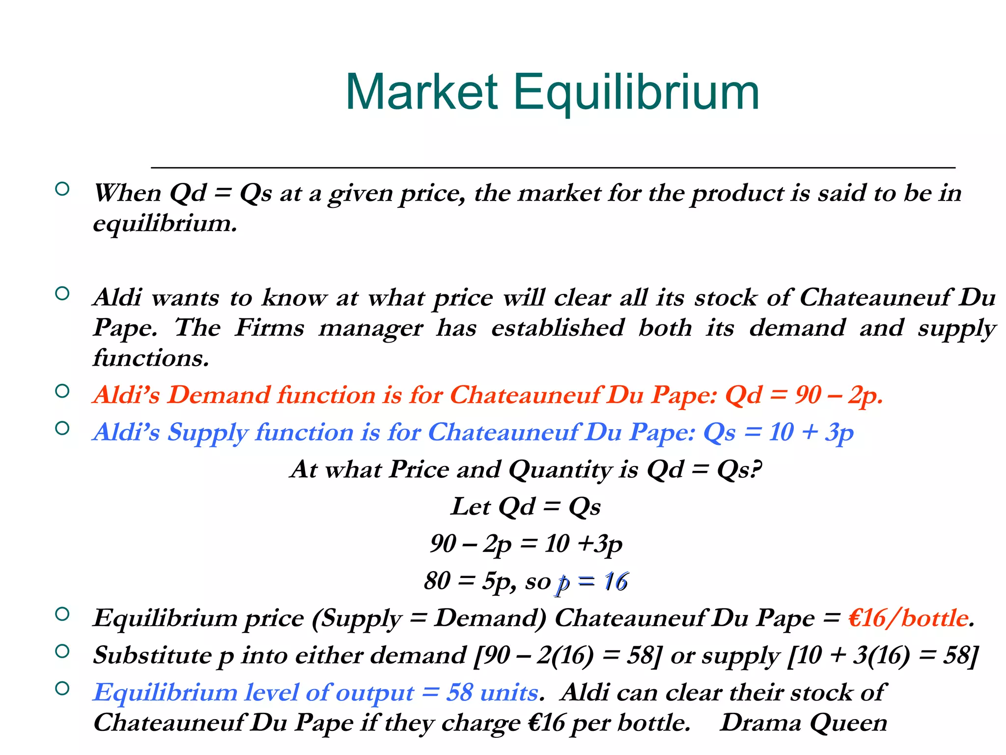 Market Equilibrium
   When Qd = Qs at a given price, the market for the product is said to be in
    equilibrium.

   Aldi wants to know at what price will clear all its stock of Chateauneuf Du
    Pape. The Firms manager has established both its demand and supply
    functions.
   Aldi’s Demand function is for Chateauneuf Du Pape: Qd = 90 – 2p.
   Aldi’s Supply function is for Chateauneuf Du Pape: Qs = 10 + 3p
                     At what Price and Quantity is Qd = Qs?
                                    Let Qd = Qs
                                  90 – 2p = 10 +3p
                                 80 = 5p, so p = 16
   Equilibrium price (Supply = Demand) Chateauneuf Du Pape = €16/bottle.
   Substitute p into either demand [90 – 2(16) = 58] or supply [10 + 3(16) = 58]
   Equilibrium level of output = 58 units. Aldi can clear their stock of
    Chateauneuf Du Pape if they charge €16 per bottle. Drama Queen
 