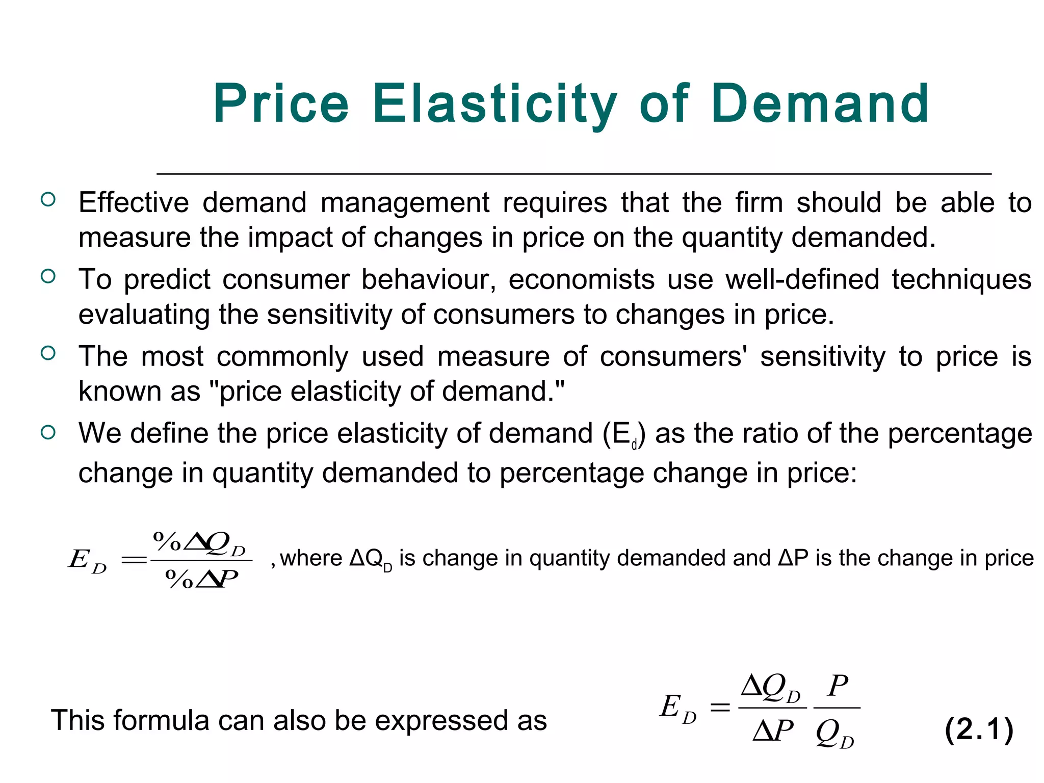 Price Elasticity of Demand
   Effective demand management requires that the firm should be able to
    measure the impact of changes in price on the quantity demanded.
   To predict consumer behaviour, economists use well-defined techniques
    evaluating the sensitivity of consumers to changes in price.
   The most commonly used measure of consumers' sensitivity to price is
    known as "price elasticity of demand."
   We define the price elasticity of demand (Ed) as the ratio of the percentage
    change in quantity demanded to percentage change in price:

           %∆ D
             Q
    ED =           , where   ΔQD is change in quantity demanded and ΔP is the change in price
           %∆P



                                                              ∆QD P
This formula can also be expressed as                    ED =
                                                               ∆P QD                (2.1)
 