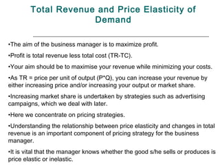 Total Revenue and Price Elasticity of
                     Demand

•The aim of the business manager is to maximize profit.
•Profit is total revenue less total cost (TR-TC).
•Your aim should be to maximise your revenue while minimizing your costs.
•As TR = price per unit of output (P*Q), you can increase your revenue by
either increasing price and/or increasing your output or market share.
•Increasing market share is undertaken by strategies such as advertising
campaigns, which we deal with later.
•Here we concentrate on pricing strategies.
•Understanding the relationship between price elasticity and changes in total
revenue is an important component of pricing strategy for the business
manager.
•It is vital that the manager knows whether the good s/he sells or produces is
price elastic or inelastic.
 