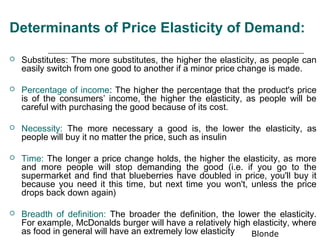 Determinants of Price Elasticity of Demand:

   Substitutes: The more substitutes, the higher the elasticity, as people can
    easily switch from one good to another if a minor price change is made.

   Percentage of income: The higher the percentage that the product's price
    is of the consumers’ income, the higher the elasticity, as people will be
    careful with purchasing the good because of its cost.

   Necessity: The more necessary a good is, the lower the elasticity, as
    people will buy it no matter the price, such as insulin

   Time: The longer a price change holds, the higher the elasticity, as more
    and more people will stop demanding the good (i.e. if you go to the
    supermarket and find that blueberries have doubled in price, you'll buy it
    because you need it this time, but next time you won't, unless the price
    drops back down again)

   Breadth of definition: The broader the definition, the lower the elasticity.
    For example, McDonalds burger will have a relatively high elasticity, where
    as food in general will have an extremely low elasticity  Blonde
 