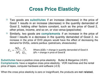 Cross Price Elasticity
        Two goods are substitutes if an increase (decrease) in the price of
         Good 1 results in an increase (decrease) in the quantity demanded of
         Good 2, holding other factors constant, such as the price of Good 2,
         other prices, income, and so on, or vice versa-(pepsi/coke)
        Similarly, two goods are complements if an increase in the price of
         Good I results in a decrease in the quantity demanded of Good 2. An
         increase in the price of DVD players would have the effect of decreasing the
         demand for DVDs, ceteris paribus. (petrol/cars, shoes/socks)

             ∆Q D A PB
        ED =                  Where ΔQDA = change in quantity demanded of Good A
              ∆PB Q DA        ΔPB = change in price of Good B


Substitutes have a positive cross price elasticity: Butter & Margarine (+0.81)
Complements have a negative cross price elasticity: VCR machines and the rental
price of tapes, computer hardware and software (-0.5)

When the cross price elasticity is zero or insignificant, the products are not related.
 