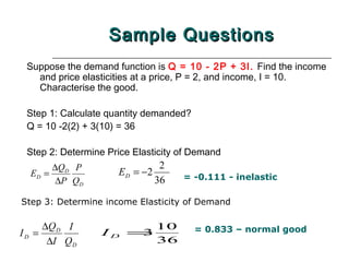 Sample Questions
 Suppose the demand function is Q = 10 - 2P + 3I. Find the income
   and price elasticities at a price, P = 2, and income, I = 10.
   Characterise the good.

 Step 1: Calculate quantity demanded?
 Q = 10 -2(2) + 3(10) = 36

 Step 2: Determine Price Elasticity of Demand
       ∆QD P                   2
  ED =               E D = −2       = -0.111 - inelastic
        ∆P QD                 36

Step 3: Determine income Elasticity of Demand

       ∆Q D I                 10        = 0.833 – normal good
ID =             ID =3
        ∆I QD                 36
 