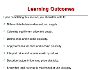 Learning Outcomes
Upon completing this section, you should be able to:

   Differentiate between demand and supply.

   Calculate equilibrium price and output.

   Define price and income elasticity.

   Apply formulas for price and income elasticity.

   Interpret price and income elasticity values.

   Describe factors influencing price elasticity.

   Show that total revenue is maximized at unit elasticity
 