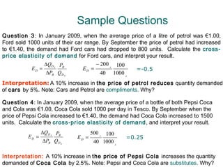 Sample Questions
Question 3: In January 2009, when the average price of a litre of petrol was €1.00,
Ford sold 1000 units of their car range. By September the price of petrol had increased
to €1.40, the demand had Ford cars had dropped to 800 units. Calculate the cross-
price elasticity of demand for Ford cars, and interpret your result.
                 ∆QD PB               − 200 A 100
            ED =     A
                                 ED =               =-0.5
                  ∆PB Q D   A
                                        40 1000 A
Interpretation: A 10% increase in the price of petrol reduces quantity demanded
of cars by 5%. Note: Cars and Petrol are compliments. Why?

Question 4: In January 2009, when the average price of a bottle of both Pepsi Coca
and Cola was €1.00, Coca Cola sold 1000 per day in Tesco. By September when the
price of Pepsi Cola increased to €1.40, the demand had Coca Cola increased to 1500
units. Calculate the cross-price elasticity of demand , and interpret your result.
                 ∆Q DA PB            500 A 100
          ED =                  ED =              =0.25
                  ∆PB QDA             40 1000 A

Interpretation: A 10% increase in the price of Pepsi Cola increases the quantity
demanded of Coca Cola by 2.5%. Note: Pepsi and Coca Cola are substitutes. Why?
 