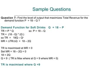 Sample Questions
Question 7: Find the level of output that maximizes Total Revenue for the
  demand function P = 18 – Q ?

Demand Function for Soft Drinks        Q = 18 – P
TR = P * Q           so P = 18 – Q
TR = (18 - Q) * (Q )
so TR = 18Q – Q²
MR = ∆TR/∆Q = 18 – 2Q

TR is maximised at MR = 0
Set MR = 18 – 2Q = 0
18 = 2Q
Q = 9 ( TR is Max where at Q = 9 where MR = 0)

TR is maximised where Q =9
 
