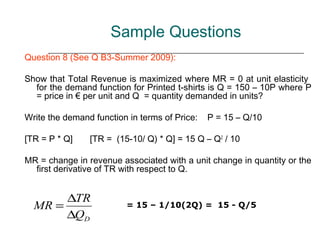 Sample Questions
Question 8 (See Q B3-Summer 2009):

Show that Total Revenue is maximized where MR = 0 at unit elasticity
  for the demand function for Printed t-shirts is Q = 150 – 10P where P
  = price in € per unit and Q = quantity demanded in units?

Write the demand function in terms of Price:   P = 15 – Q/10

[TR = P * Q]    [TR = (15-10/ Q) * Q] = 15 Q – Q2 / 10

MR = change in revenue associated with a unit change in quantity or the
  first derivative of TR with respect to Q.


       ∆TR
  MR =                   = 15 – 1/10(2Q) = 15 - Q/5
       ∆QD
 