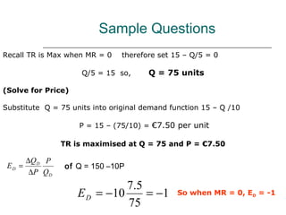 Sample Questions
Recall TR is Max when MR = 0    therefore set 15 – Q/5 = 0

                       Q/5 = 15 so,    Q = 75 units

(Solve for Price)

Substitute Q = 75 units into original demand function 15 – Q /10

                      P = 15 – (75/10) = €7.50 per unit

                  TR is maximised at Q = 75 and P = €7.50

        ∆Q D P
 ED =             of Q = 150 –10P
         ∆P Q D
                                7 .5
                      E D = −10      = −1      So when MR = 0, ED = -1
                                75
 