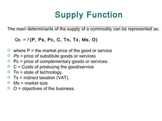 Supply Function
The main determinants of the supply of a commodity can be represented as:

    Qs = f (P, Ps, Pc, C, Tn, Tx, Ms, O)

   where P = the market price of the good or service
   Ps = price of substitute goods or services
   Pc = price of complementary goods or services.
   C = Costs of producing the good/service
   Tn = state of technology.
   Tx = indirect taxation (VAT).
   Ms = market size
   O = objectives of the business.
 