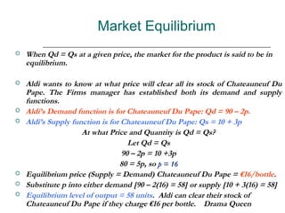 Market Equilibrium
   When Qd = Qs at a given price, the market for the product is said to be in
    equilibrium.

   Aldi wants to know at what price will clear all its stock of Chateauneuf Du
    Pape. The Firms manager has established both its demand and supply
    functions.
   Aldi’s Demand function is for Chateauneuf Du Pape: Qd = 90 – 2p.
   Aldi’s Supply function is for Chateauneuf Du Pape: Qs = 10 + 3p
                     At what Price and Quantity is Qd = Qs?
                                    Let Qd = Qs
                                  90 – 2p = 10 +3p
                                 80 = 5p, so p = 16
   Equilibrium price (Supply = Demand) Chateauneuf Du Pape = €16/bottle.
   Substitute p into either demand [90 – 2(16) = 58] or supply [10 + 3(16) = 58]
   Equilibrium level of output = 58 units. Aldi can clear their stock of
    Chateauneuf Du Pape if they charge €16 per bottle. Drama Queen
 