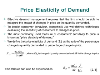 Price Elasticity of Demand
   Effective demand management requires that the firm should be able to
    measure the impact of changes in price on the quantity demanded.
   To predict consumer behaviour, economists use well-defined techniques
    evaluating the sensitivity of consumers to changes in price.
   The most commonly used measure of consumers' sensitivity to price is
    known as "price elasticity of demand."
   We define the price elasticity of demand (Ed) as the ratio of the percentage
    change in quantity demanded to percentage change in price:

           %∆ D
             Q
    ED =           , where   ΔQD is change in quantity demanded and ΔP is the change in price
           %∆P



                                                              ∆QD P
This formula can also be expressed as                    ED =
                                                               ∆P QD                (2.1)
 