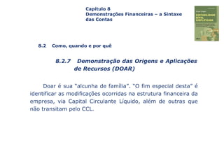 Capa
da Obra
Doar é sua “alcunha de família”. “O fim especial desta” é
identificar as modificações ocorridas na estrutura financeira da
empresa, via Capital Circulante Líquido, além de outras que
não transitam pelo CCL.
Capítulo 8
Demonstrações Financeiras – a Sintaxe
das Contas
8.2 Como, quando e por quê
8.2.7 Demonstração das Origens e Aplicações
de Recursos (DOAR)
 