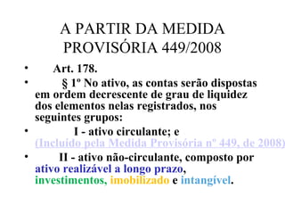 A PARTIR DA MEDIDA
PROVISÓRIA 449/2008
•       Art. 178.
•          § 1º No ativo, as contas serão dispostas 
em ordem decrescente de grau de liquidez 
dos elementos nelas registrados, nos 
seguintes grupos:
•              I - ativo circulante; e 
(Incluído pela Medida Provisória nº 449, de 2008)
•         II - ativo não-circulante, composto por 
ativo realizável a longo prazo, 
investimentos, imobilizado e intangível. 
 