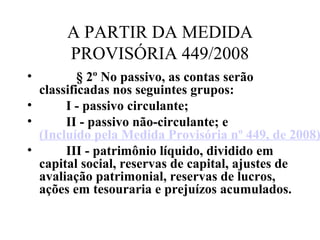 A PARTIR DA MEDIDA
PROVISÓRIA 449/2008
•            § 2º No passivo, as contas serão 
classificadas nos seguintes grupos:
•         I - passivo circulante; 
•         II - passivo não-circulante; e 
(Incluído pela Medida Provisória nº 449, de 2008)
•         III - patrimônio líquido, dividido em 
capital social, reservas de capital, ajustes de 
avaliação patrimonial, reservas de lucros, 
ações em tesouraria e prejuízos acumulados. 
     
 