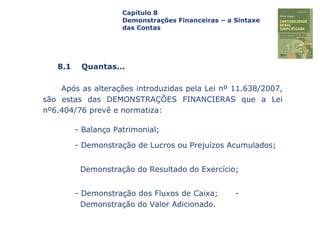 Capa
da Obra
Após as alterações introduzidas pela Lei nº 11.638/2007,
são estas das DEMONSTRAÇÕES FINANCIERAS que a Lei
nº6.404/76 prevê e normatiza:
- Balanço Patrimonial;
- Demonstração de Lucros ou Prejuízos Acumulados;
Demonstração do Resultado do Exercício;
- Demonstração dos Fluxos de Caixa; -
Demonstração do Valor Adicionado.
Capítulo 8
Demonstrações Financeiras – a Sintaxe
das Contas
8.1 Quantas...
 