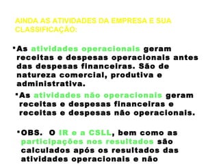 AINDA AS ATIVIDADES DA EMPRESA E SUA
CLASSIFICAÇÃO:
As atividades operacionais geram
receitas e despesas operacionais antes
das despesas financeiras. São de
natureza comercial, produtiva e
administrativa.
As atividades não operacionais geram
receitas e despesas financeiras e
receitas e despesas não operacionais.
OBS. O IR e a CSLL, bem como as
participações nos resultados são
calculados após os resultados das
atividades operacionais e não
 