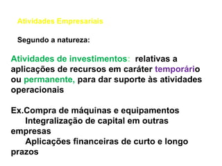 Atividades Empresariais
Atividades de investimentos: relativas a
aplicações de recursos em caráter temporário
ou permanente, para dar suporte às atividades
operacionais
Ex.Compra de máquinas e equipamentos
Integralização de capital em outras
empresas
Aplicações financeiras de curto e longo
prazos
Segundo a natureza:
 