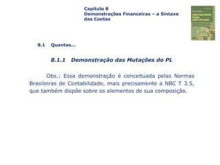 Capa
da Obra
Obs.: Essa demonstração é conceituada pelas Normas
Brasileiras de Contabilidade, mais precisamente a NBC T 3.5,
que também dispõe sobre os elementos de sua composição.
Capítulo 8
Demonstrações Financeiras – a Sintaxe
das Contas
8.1 Quantas...
8.1.1 Demonstração das Mutações do PL
 