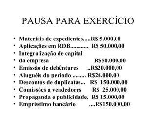 PAUSA PARA EXERCÍCIO
• Materiais de expedientes.....R$ 5.000,00
• Aplicações em RDB............ R$ 50.000,00
• Integralização de capital
• da empresa R$50.000,00
• Emissão de debêntures ..R$20.000,00
• Aluguéis do período ......... R$24.000,00
• Descontos de duplicatas... R$ 150.000,00
• Comissões a vendedores R$ 25.000,00
• Propaganda e publicidade. R$ 15.000,00
• Empréstimo bancário ....R$150.000,00
 