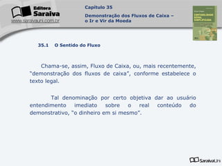 Capa
da Obra
Chama-se, assim, Fluxo de Caixa, ou, mais recentemente,
“demonstração dos fluxos de caixa”, conforme estabelece o
texto legal.
Tal denominação por certo objetiva dar ao usuário
entendimento imediato sobre o real conteúdo do
demonstrativo, “o dinheiro em si mesmo”.
Capítulo 35
Demonstração dos Fluxos de Caixa –
o Ir e Vir da Moeda
35.1 O Sentido do Fluxo
 