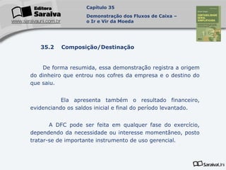 Capa
da Obra
De forma resumida, essa demonstração registra a origem
do dinheiro que entrou nos cofres da empresa e o destino do
que saiu.
Ela apresenta também o resultado financeiro,
evidenciando os saldos inicial e final do período levantado.
A DFC pode ser feita em qualquer fase do exercício,
dependendo da necessidade ou interesse momentâneo, posto
tratar-se de importante instrumento de uso gerencial.
Capítulo 35
Demonstração dos Fluxos de Caixa –
o Ir e Vir da Moeda
35.2 Composição/Destinação
 