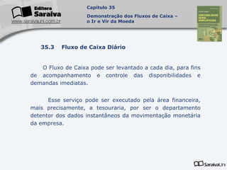 Capa
da Obra
O Fluxo de Caixa pode ser levantado a cada dia, para fins
de acompanhamento e controle das disponibilidades e
demandas imediatas.
Esse serviço pode ser executado pela área financeira,
mais precisamente, a tesouraria, por ser o departamento
detentor dos dados instantâneos da movimentação monetária
da empresa.
Capítulo 35
Demonstração dos Fluxos de Caixa –
o Ir e Vir da Moeda
35.3 Fluxo de Caixa Diário
 