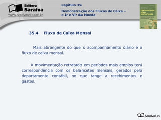Capa
da Obra
Mais abrangente do que o acompanhamento diário é o
fluxo de caixa mensal.
A movimentação retratada em períodos mais amplos terá
correspondência com os balancetes mensais, gerados pelo
departamento contábil, no que tange a recebimentos e
gastos.
Capítulo 35
Demonstração dos Fluxos de Caixa –
o Ir e Vir da Moeda
35.4 Fluxo de Caixa Mensal
 