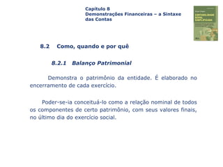 Capa
da Obra
Demonstra o patrimônio da entidade. É elaborado no
encerramento de cada exercício.
Poder-se-ia conceituá-lo como a relação nominal de todos
os componentes de certo patrimônio, com seus valores finais,
no último dia do exercício social.
Capítulo 8
Demonstrações Financeiras – a Sintaxe
das Contas
8.2 Como, quando e por quê
8.2.1 Balanço Patrimonial
 