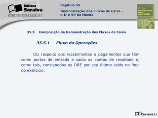 Capa
da Obra
Diz respeito aos recebimentos e pagamentos que têm
como portas de entrada e saída as contas de resultado e,
como tais, consignados na DRE por seu último saldo no final
do exercício.
Capítulo 35
Demonstração dos Fluxos de Caixa –
o Ir e Vir da Moeda
35.5 Composição da Demonstração dos Fluxos de Caixa
35.5.1 Fluxo da Operações
 