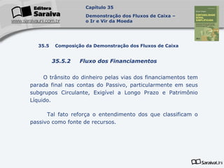 Capa
da Obra
O trânsito do dinheiro pelas vias dos financiamentos tem
parada final nas contas do Passivo, particularmente em seus
subgrupos Circulante, Exigível a Longo Prazo e Patrimônio
Líquido.
Tal fato reforça o entendimento dos que classificam o
passivo como fonte de recursos.
Capítulo 35
Demonstração dos Fluxos de Caixa –
o Ir e Vir da Moeda
35.5 Composição da Demonstração dos Fluxos de Caixa
35.5.2 Fluxo dos Financiamentos
 