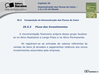 Capa
da Obra
A movimentação financeira própria desse grupo localiza-
se no Ativo Realizável a Longo Prazo e no Ativo Permanente.
Ali registram-se as entradas de valores referentes às
vendas de bens já ativados e pagamentos relativos aos novos
investimentos assumidos pela empresa.
Capítulo 35
Demonstração dos Fluxos de Caixa –
o Ir e Vir da Moeda
35.5 Composição da Demonstração dos Fluxos de Caixa
35.5.3 Fluxo dos Investimentos
 