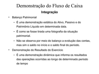 Demonstração do Fluxo de Caixa
Integração
• Balanço Patrimonial
– É uma demonstração estática do Ativo, Passivo e do
Patrimônio Líquido em determinada data.
– É como se fosse tirada uma fotografia da situação
patrimonial.
– Não se observa por meio do balanço a evolução das contas,
mas sim o saldo no início e o saldo final do período.
• Demonstração do Resultado do Exercício
– É uma demonstração dinâmica que informa os resultados
das operações ocorridas ao longo de determinado período
de tempo
 