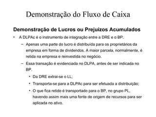 Demonstração do Fluxo de Caixa
Demonstração de Lucros ou Prejuízos Acumulados
• A DLPAc é o instrumento de integração entre a DRE e o BP.
– Apenas uma parte do lucro é distribuída para os proprietários da
empresa em forma de dividendos. A maior parcela, normalmente, é
retida na empresa e reinvestida no negócio.
– Essa transação é evidenciada no DLPA, antes de ser indicada no
BP.
• Da DRE extrai-se o LL;
• Transporta-se para a DLPAc para ser efetuada a distribuição;
• O que fica retido é transportado para o BP, no grupo PL,
havendo assim mais uma fonte de origem de recursos para ser
aplicada no ativo.
 