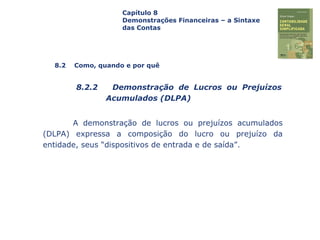 Capa
da Obra
A demonstração de lucros ou prejuízos acumulados
(DLPA) expressa a composição do lucro ou prejuízo da
entidade, seus “dispositivos de entrada e de saída”.
Capítulo 8
Demonstrações Financeiras – a Sintaxe
das Contas
8.2 Como, quando e por quê
8.2.2 Demonstração de Lucros ou Prejuízos
Acumulados (DLPA)
 