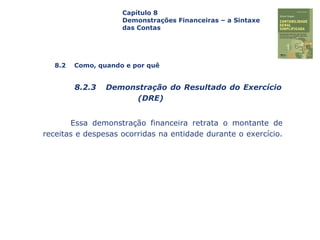 Capa
da Obra
Essa demonstração financeira retrata o montante de
receitas e despesas ocorridas na entidade durante o exercício.
Capítulo 8
Demonstrações Financeiras – a Sintaxe
das Contas
8.2 Como, quando e por quê
8.2.3 Demonstração do Resultado do Exercício
(DRE)
 