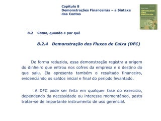 Capa
da Obra
De forma reduzida, essa demonstração registra a origem
do dinheiro que entrou nos cofres da empresa e o destino do
que saiu. Ela apresenta também o resultado financeiro,
evidenciando os saldos inicial e final do período levantado.
A DFC pode ser feita em qualquer fase do exercício,
dependendo da necessidade ou interesse momentâneo, posto
tratar-se de importante instrumento de uso gerencial.
Capítulo 8
Demonstrações Financeiras – a Sintaxe
das Contas
8.2 Como, quando e por quê
8.2.4 Demonstração dos Fluxos de Caixa (DFC)
 