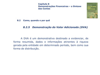 Capa
da Obra
A DVA é um demonstrativo destinado a evidenciar, de
forma resumida, dados e informações atinentes à riqueza
gerada pela entidade em determinado período, bem como sua
forma de distribuição.
Capítulo 8
Demonstrações Financeiras – a Sintaxe
das Contas
8.2 Como, quando e por quê
8.2.5 Demonstração do Valor Adicionado (DVA)
 
