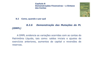 Capa
da Obra
A DMPL evidencia as variações ocorridas com as contas do
Patrimônio Líquido, tais como: saldos iniciais e ajustes de
exercícios anteriores, aumentos de capital e reversões de
reservas.
Capítulo 8
Demonstrações Financeiras – a Sintaxe
das Contas
8.2 Como, quando e por quê
8.2.6 Demonstração das Mutações do PL
(DMPL)
 