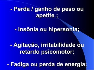 -  Perda / ganho de peso ou apetite ; -  Insônia ou hipersonia; -  Agitação, irritabilidade ou retardo psicomotor; -  Fadiga ou perda de energia; 