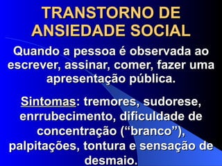 TRANSTORNO DE ANSIEDADE SOCIAL Quando a pessoa é observada ao escrever, assinar, comer, fazer uma apresentação pública. Sintomas : tremores, sudorese, enrrubecimento, dificuldade de concentração (“branco”), palpitações, tontura e sensação de desmaio. 