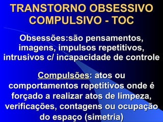 TRANSTORNO OBSESSIVO COMPULSIVO - TOC Obsessões:são pensamentos, imagens, impulsos repetitivos, intrusivos c/ incapacidade de controle Compulsões : atos ou comportamentos repetitivos onde é forçado a realizar atos de limpeza, verificações, contagens ou ocupação do espaço (simetria ) 