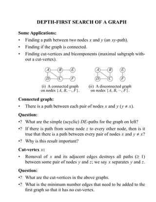 DEPTH-FIRST SEARCH OF A GRAPH 
Some Applications: 
• Finding a path between two nodes x and y (an xy-path). 
• Finding if the graph is connected. 
• Finding cut-vertices and bicomponents (maximal subgraph with-out 
a cut-vertex). 
A B 
D C 
E 
F 
(i) A connected graph 
on nodes {A, B, ×××, F}. 
A B 
D C 
E 
F 
(ii) A disconnected graph 
on nodes {A, B, ×××, F}. 
Connected graph: 
• There is a path between each pair of nodes x and y (y ¹ x). 
Question: 
•? What are the simple (acyclic) DE-paths for the graph on left? 
•? If there is path from some node z to every other node, then is it 
true that there is a path between every pair of nodes x and y ¹ x? 
•? Why is this result important? 
Cut-vertex x: 
• Removal of x and its adjacent edges destroys all paths (³ 1) 
between some pair of nodes y and z; we say x separates y and z. 
Question: 
•? What are the cut-vertices in the above graphs. 
•? What is the minimum number edges that need to be added to the 
first graph so that it has no cut-vertex. 
 