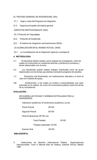 EL TRATADO GENERAL DE INTEGRACION: (XXI)

21.1     Auge y caída del Programa de integración

21.2    Organos principales del tratado general

ASPECTOS INSTITUCIONALES: (XXII)

22.1 Protocolo de Tegucigalpa

22.2    Protocolo de Guatemala

22.3    El sistema de integración centroamericana (SICA)

LA GLOBALIZACION EN EL MUNDO ACTUAL: (XXIII)

23.1     La mundializacion de la integración regional y subregional

4. METODOLOGIA:

4.1.     El estudiante deberá realizar varios trabajos de investigación, entre los
       cuales se involucrarán en cuestiones teóricas y prácticas en procesos y
       temas relacionados con el curso.

4.2.       Los estudiantes podrán realizar trabajos individuales como de grupo
       relacionados con los temas que plantea el presente programa de estudios.

1.3.         Exposición oral dinamizada, con explicaciones, ejemplos y si fuera el
       caso con material de apoyo.

1.4.          Conferencias: a las cuales se invitara a personalidades que sean
       autoridad en la materia, así como los funcionarios públicos sobre los temas
       de su competencia.

EVALUACIÓN.

       APLICARAN LAS FECHAS Y NORMAS ESTIPULADAS POR LA
       UNIVERSIDAD.

           Valoración académica. El rendimiento académico, es así:

           Primer Parcial                  20/100

           Segundo Parcial                 20/100

           Otras Evaluaciones 30/100; así:

                          Texto Paralelo                15/100

                          Trabajos especiales 15/100

           Examen final                    30/100

BIBLIOGRÁFIA:



1.         Instituciones de Derecho Internacional Público.       Organizaciones
     internacionales. Tomo II, Manuel Diez de Velasco, Editorial Tecnos, Madrid
     1988
 
