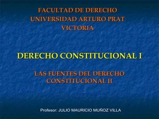 DERECHO CONSTITUCIONAL I LAS FUENTES DEL DERECHO CONSTITUCIONAL II FACULTAD DE DERECHO UNIVERSIDAD ARTURO PRAT VICTORIA Profesor: JULIO MAURICIO MUÑOZ VILLA 