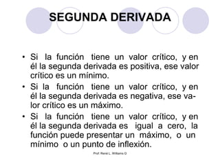 Prof: René L. Williams G
SEGUNDA DERIVADA
• Si la función tiene un valor crítico, y en
él la segunda derivada es positiva, ese valor
crítico es un mínimo.
• Si la función tiene un valor crítico, y en
él la segunda derivada es negativa, ese va-
lor crítico es un máximo.
• Si la función tiene un valor crítico, y en
él la segunda derivada es igual a cero, la
función puede presentar un máximo, o un
mínimo o un punto de inflexión.
 