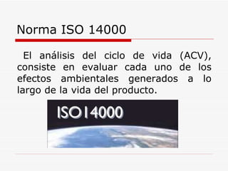 Norma ISO 14000 El análisis del ciclo de vida (ACV), consiste en evaluar cada uno de los efectos ambientales generados a lo largo de la vida del producto. 