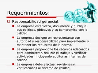 Requerimientos: Responsabilidad gerencial: La empresa establezca, documente y publique sus políticas, objetivos y su compromiso con la calidad. La empresa designe un representante con autoridad y responsabilidad para implementar y mantener los requisitos de la norma. La empresa proporcione los recursos adecuados para administrar, realizar el trabajo y verificar actividades, incluyendo auditorias internas de calidad. La empresa debe efectuar revisiones y verificaciones al sistema de calidad. 